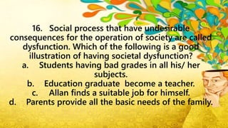16. Social process that have undesirable
consequences for the operation of society are called
dysfunction. Which of the following is a good
illustration of having societal dysfunction?
a. Students having bad grades in all his/ her
subjects.
b. Education graduate become a teacher.
c. Allan finds a suitable job for himself.
d. Parents provide all the basic needs of the family.
 