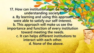 17. How can institutionalism be helpful in
understanding society?
a. By learning and using this approach, we
were able to satisfy our self-interest.
b. This approach will make us see the
importance and function of every institution
toward meeting the needs.
c. It can helps different institutions to
interact with each other.
d. None of the above.
 