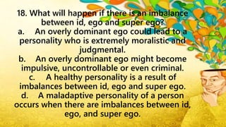 18. What will happen if there is an imbalance
between id, ego and super ego?
a. An overly dominant ego could lead to a
personality who is extremely moralistic and
judgmental.
b. An overly dominant ego might become
impulsive, uncontrollable or even criminal.
c. A healthy personality is a result of
imbalances between id, ego and super ego.
d. A maladaptive personality of a person
occurs when there are imbalances between id,
ego, and super ego.
 