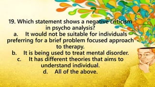 19. Which statement shows a negative criticism
in psycho analysis?
a. It would not be suitable for individuals
preferring for a brief problem focused approach
to therapy.
b. It is being used to treat mental disorder.
c. It has different theories that aims to
understand individual.
d. All of the above.
 