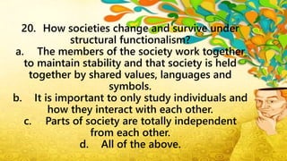 20. How societies change and survive under
structural functionalism?
a. The members of the society work together
to maintain stability and that society is held
together by shared values, languages and
symbols.
b. It is important to only study individuals and
how they interact with each other.
c. Parts of society are totally independent
from each other.
d. All of the above.
 