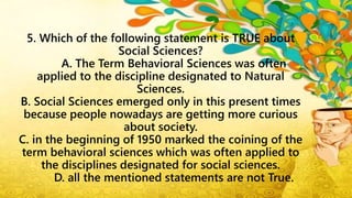 5. Which of the following statement is TRUE about
Social Sciences?
A. The Term Behavioral Sciences was often
applied to the discipline designated to Natural
Sciences.
B. Social Sciences emerged only in this present times
because people nowadays are getting more curious
about society.
C. in the beginning of 1950 marked the coining of the
term behavioral sciences which was often applied to
the disciplines designated for social sciences.
D. all the mentioned statements are not True.
 