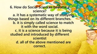 6. How do Social Sciences become a
science?
a. it has a systematic way of studying
things based on its different branches.
b. it is simply called science to match
it with the word social.
c. it is a science because it is being
studied and introduced by different
scientist
d. all of the above mentioned are
correct.
 