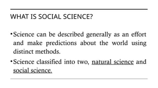 WHAT IS SOCIAL SCIENCE?
•Science can be described generally as an effort
and make predictions about the world using
distinct methods.
•Science classified into two, natural science and
social science.
 