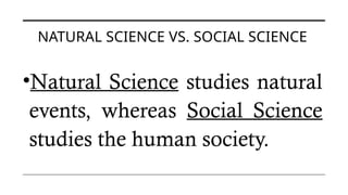 NATURAL SCIENCE VS. SOCIAL SCIENCE
•Natural Science studies natural
events, whereas Social Science
studies the human society.
 