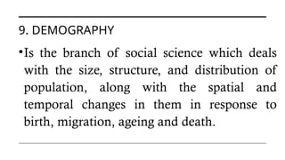 9. DEMOGRAPHY
•Is the branch of social science which deals
with the size, structure, and distribution of
population, along with the spatial and
temporal changes in them in response to
birth, migration, ageing and death.
 