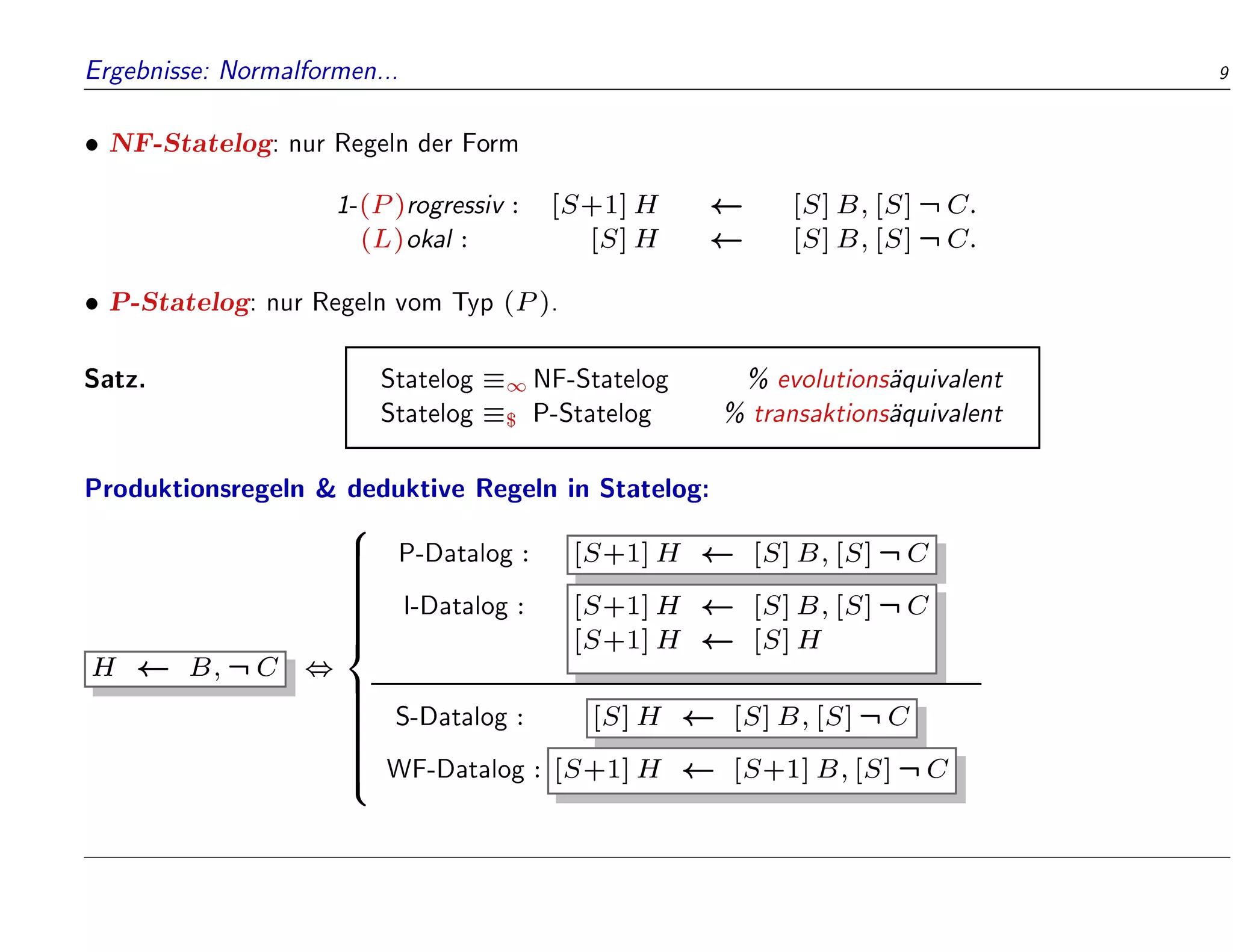 Ergebnisse: Normalformen... 9
 NF-Statelog: nur Regeln der Form
1-(P)rogressiv : [S+1]H [S]B;[S]:C:
(L)okal : [S]H [S]B;[S]:C:
 P-Statelog: nur Regeln vom Typ (P).
Satz. Statelog 1 NF-Statelog % evolutions
aquivalent
Statelog $ P-Statelog % transaktions
aquivalent
Produktionsregeln  deduktive Regeln in Statelog:
H B;:C ,
8























:
P-Datalog : [S+1]H [S]B;[S]:C
I-Datalog : [S+1]H [S]B;[S]:C
[S+1]H [S]H
S-Datalog : [S]H [S]B;[S]:C
WF-Datalog : [S+1]H [S+1]B;[S]:C
 