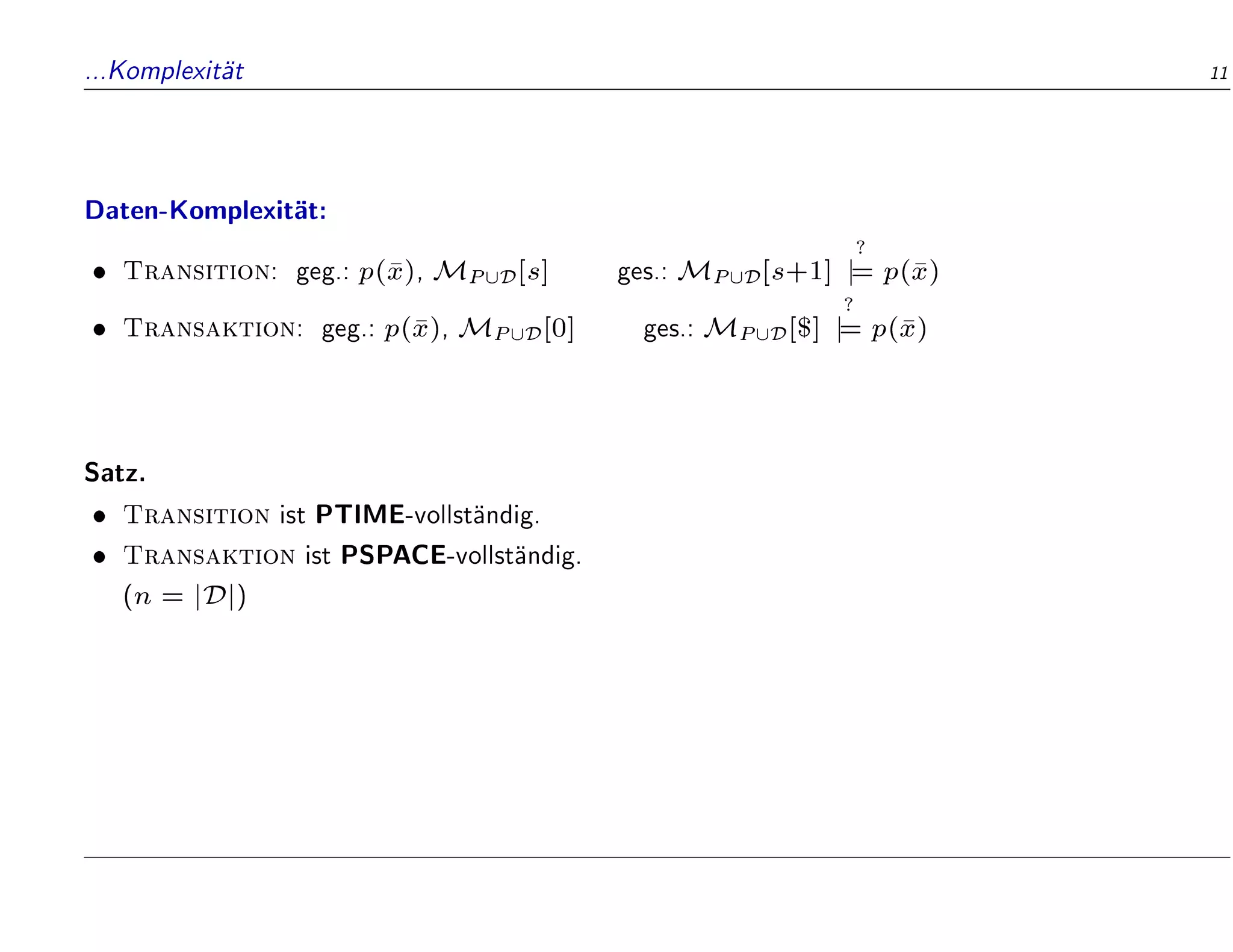 ...Komplexit
at 11
Daten-Komplexit
at:
 Transition: geg.: p(
x), MP[D[s] ges.: MP[D[s+1]
?
j
= p(
x)
 Transaktion: geg.: p(
x), MP[D[0] ges.: MP[D[$]
?
j
= p(
x)
Satz.
 Transition ist PTIME-vollst
andig.
 Transaktion ist PSPACE-vollst
andig.
(n = jDj)
 