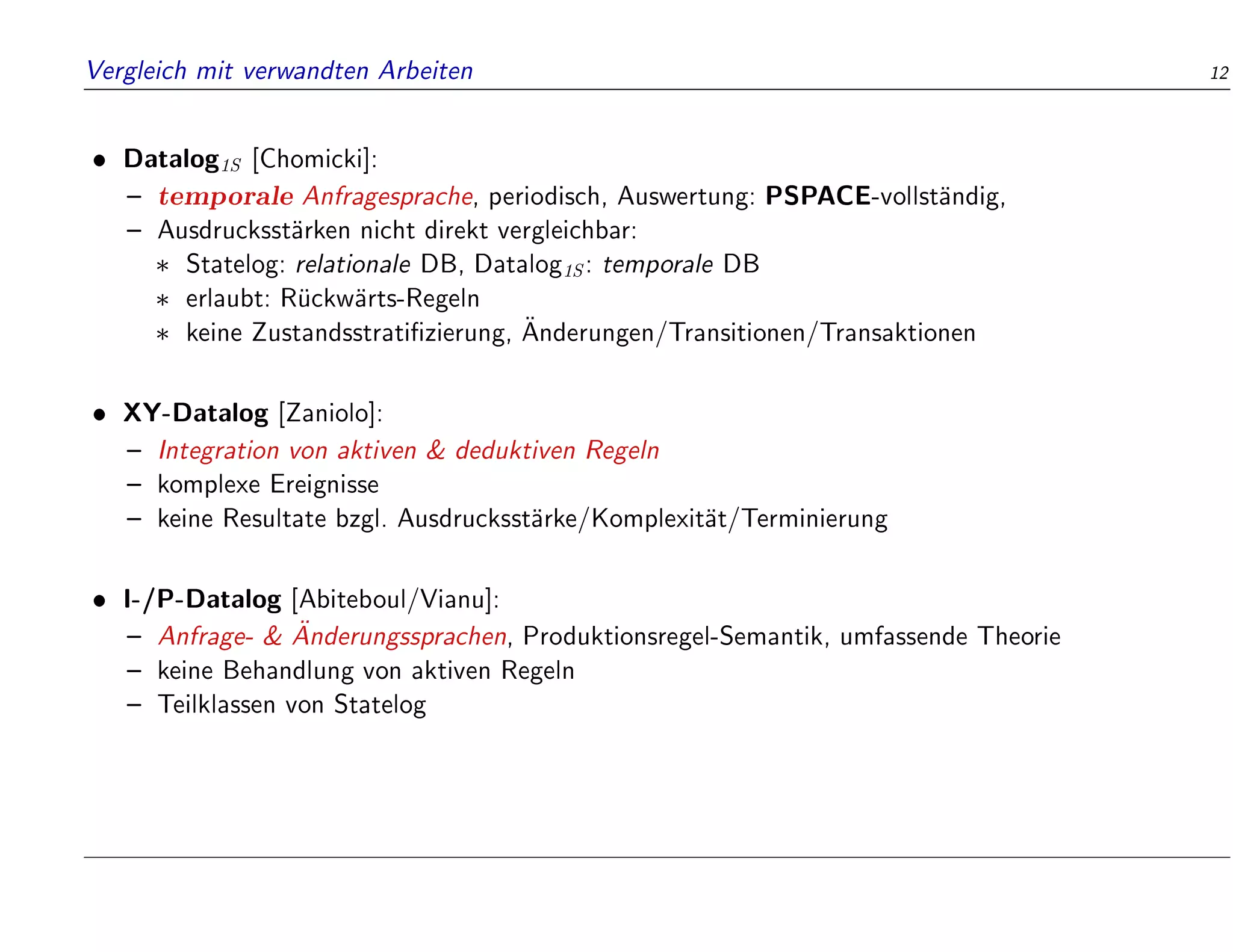 Vergleich mit verwandten Arbeiten 12
 Datalog1S [Chomicki]:
{ temporale Anfragesprache, periodisch, Auswertung: PSPACE-vollst
andig,
{ Ausdrucksst
arken nicht direkt vergleichbar:
 Statelog: relationale DB, Datalog1S: temporale DB
 erlaubt: R
uckw
arts-Regeln
 keine Zustandsstrati zierung, 
Anderungen/Transitionen/Transaktionen
 XY-Datalog [Zaniolo]:
{ Integration von aktiven  deduktiven Regeln
{ komplexe Ereignisse
{ keine Resultate bzgl. Ausdrucksst
arke/Komplexit
at/Terminierung
 I-/P-Datalog [Abiteboul/Vianu]:
{ Anfrage-  
Anderungssprachen, Produktionsregel-Semantik, umfassende Theorie
{ keine Behandlung von aktiven Regeln
{ Teilklassen von Statelog
 