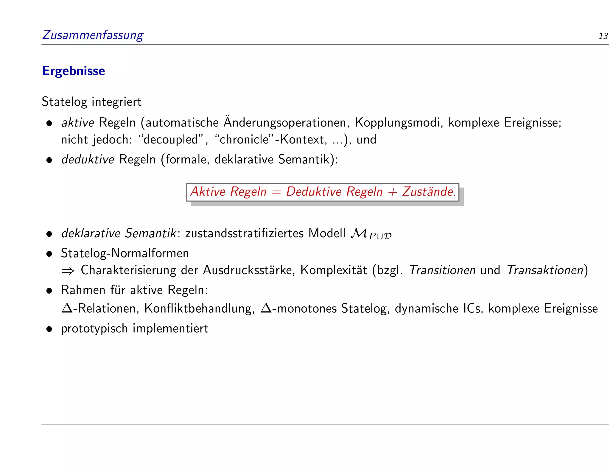 Zusammenfassung 13
Ergebnisse
Statelog integriert
 aktive Regeln (automatische 
Anderungsoperationen, Kopplungsmodi, komplexe Ereignisse;
nicht jedoch: decoupled, chronicle-Kontext, ...), und
 deduktive Regeln (formale, deklarative Semantik):
Aktive Regeln = Deduktive Regeln + Zust
ande.
 deklarative Semantik: zustandsstrati ziertes Modell MP[D
 Statelog-Normalformen
) Charakterisierung der Ausdrucksst
arke, Komplexit
at (bzgl. Transitionen und Transaktionen)
 Rahmen f
ur aktive Regeln:
-Relationen, Kon iktbehandlung, -monotones Statelog, dynamische ICs, komplexe Ereignisse
 prototypisch implementiert
 