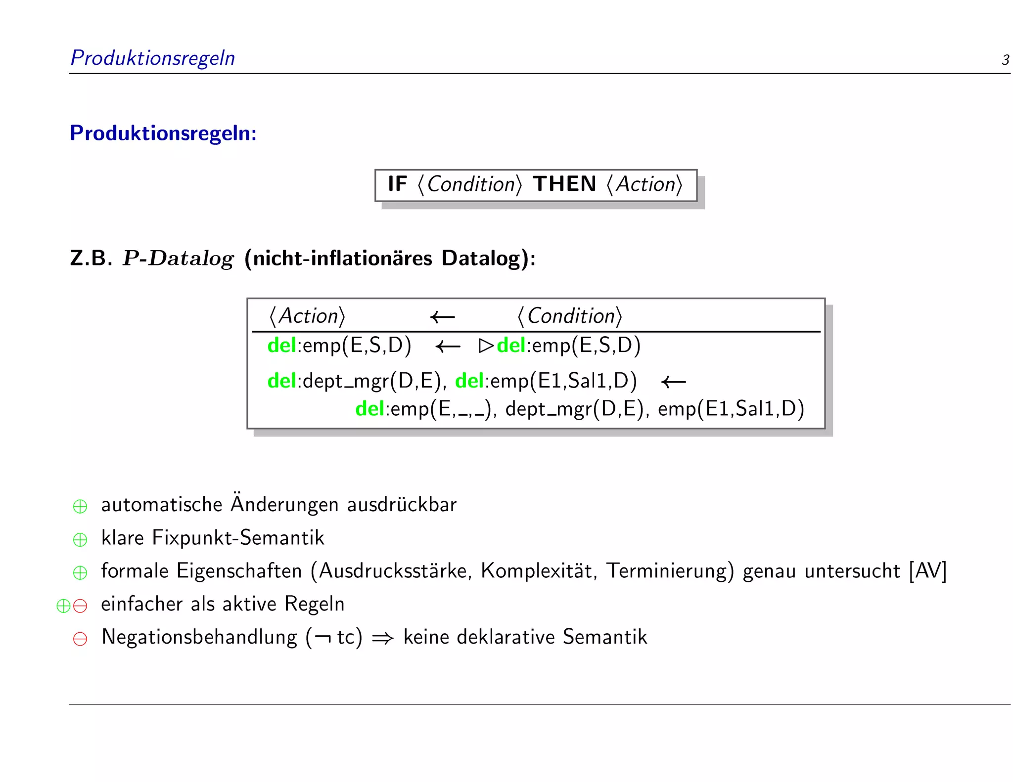 Produktionsregeln 3
Produktionsregeln:
IF hConditioni THEN hActioni
Z.B. P-Datalog (nicht-in ation
ares Datalog):
hActioni hConditioni
del:emp(E,S,D) del:emp(E,S,D)
del:dept mgr(D,E), del:emp(E1,Sal1,D)
del:emp(E, , ), dept mgr(D,E), emp(E1,Sal1,D)
 automatische 
Anderungen ausdr
uckbar
 klare Fixpunkt-Semantik
 formale Eigenschaften (Ausdrucksst
arke, Komplexit
at, Terminierung) genau untersucht [AV]
 einfacher als aktive Regeln
Negationsbehandlung (:tc) ) keine deklarative Semantik
 