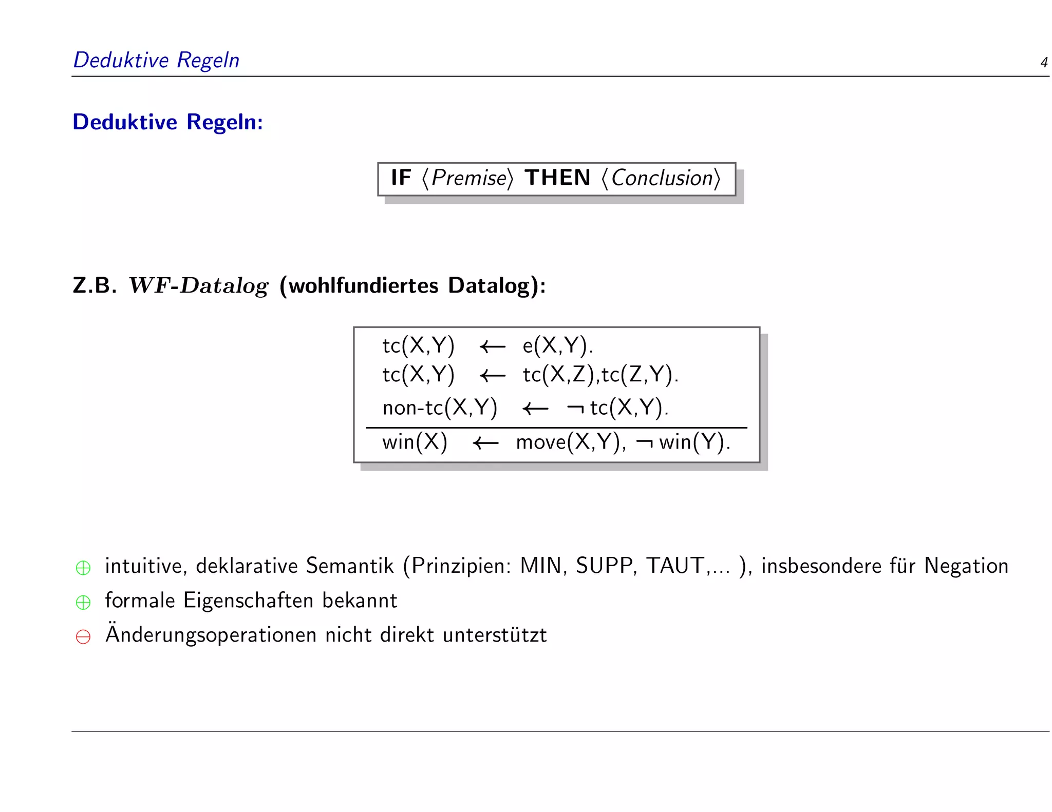 Deduktive Regeln 4
Deduktive Regeln:
IF hPremisei THEN hConclusioni
Z.B. WF-Datalog (wohlfundiertes Datalog):
tc(X,Y) e(X,Y).
tc(X,Y) tc(X,Z),tc(Z,Y).
non-tc(X,Y) :tc(X,Y).
win(X) move(X,Y), :win(Y).
 intuitive, deklarative Semantik (Prinzipien: MIN, SUPP, TAUT,... ), insbesondere f
ur Negation
 formale Eigenschaften bekannt

Anderungsoperationen nicht direkt unterst
utzt
 