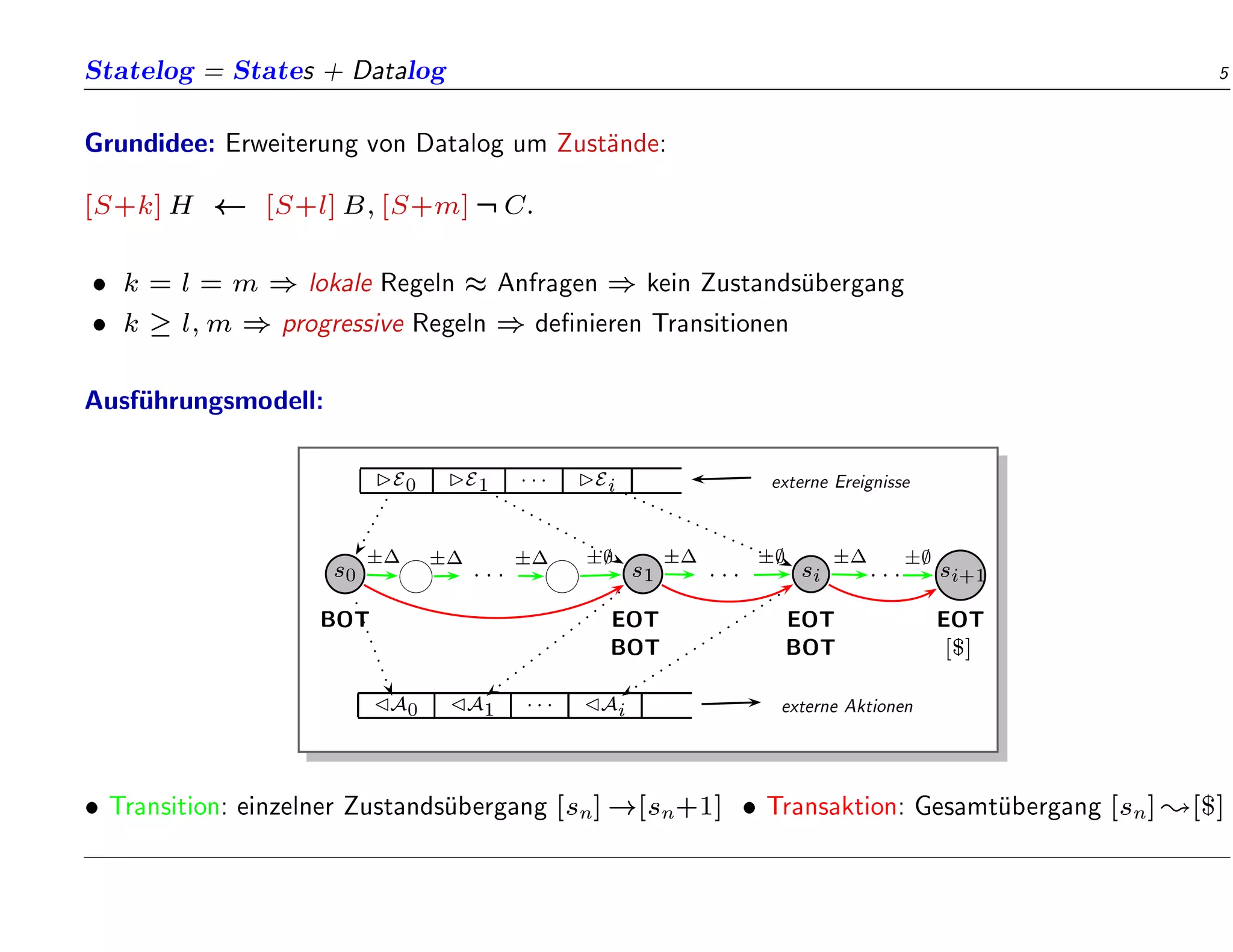 Statelog = States + Datalog 5
Grundidee: Erweiterung von Datalog um Zust
ande:
[S+k]H [S+l]B;[S+m]:C:
 k = l = m ) lokale Regeln  Anfragen ) kein Zustands
ubergang
 k  l;m ) progressive Regeln ) de nieren Transitionen
Ausf
uhrungsmodell:
E0 E1  Ei externe Ereignisse
s0 : : : s1 : : : si : : : si+1
BOT EOT EOT EOT
BOT BOT [$]
A0 A1  Ai externe Aktionen
   ;  ;  ;
 Transition: einzelner Zustands
ubergang [sn]![sn+1]  Transaktion: Gesamt
ubergang [sn];[$]
 