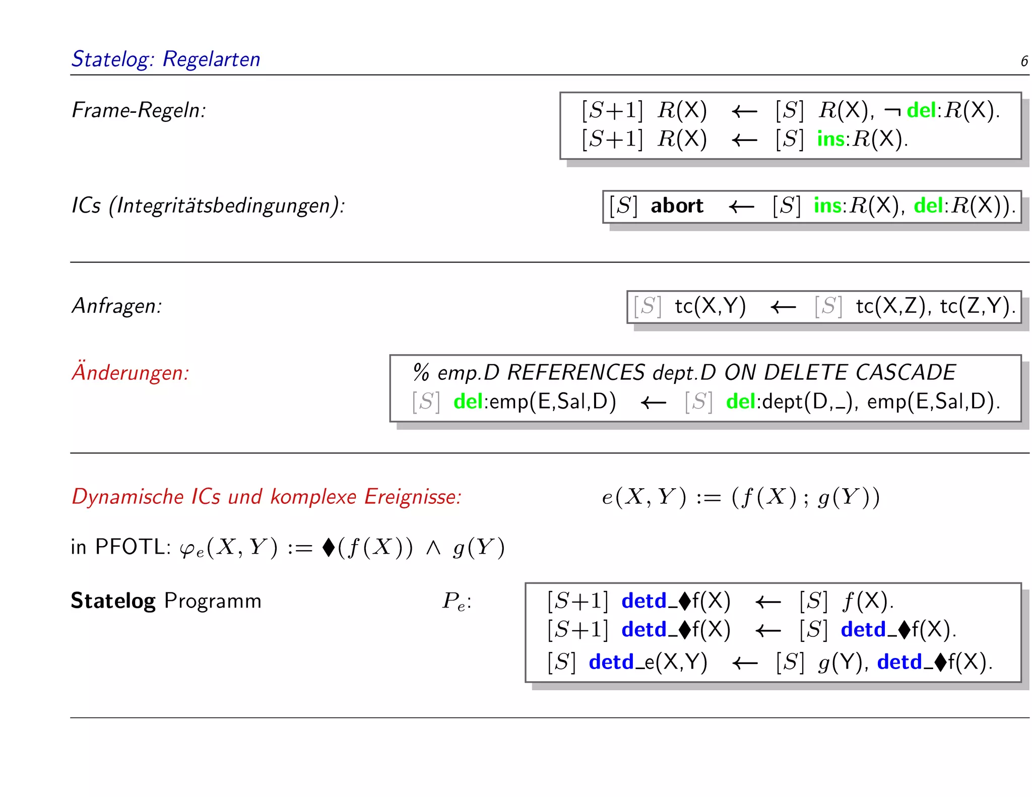 Statelog: Regelarten 6
Frame-Regeln: [S+1] R(X) [S] R(X), :del:R(X).
[S+1] R(X) [S] ins:R(X).
ICs (Integrit
atsbedingungen): [S] abort [S] ins:R(X), del:R(X)).
Anfragen: [S] tc(X,Y) [S] tc(X,Z), tc(Z,Y).

Anderungen: % emp.D REFERENCES dept.D ON DELETE CASCADE
[S] del:emp(E,Sal,D) [S] del:dept(D, ), emp(E,Sal,D).
Dynamische ICs und komplexe Ereignisse: e(X;Y) := (f(X); g(Y))
in PFOTL: 'e(X;Y) := (f(X)) ^ g(Y)
Statelog Programm Pe: [S+1] detd f(X) [S] f(X).
[S+1] detd f(X) [S] detd f(X).
[S] detd e(X,Y) [S] g(Y), detd f(X).
 