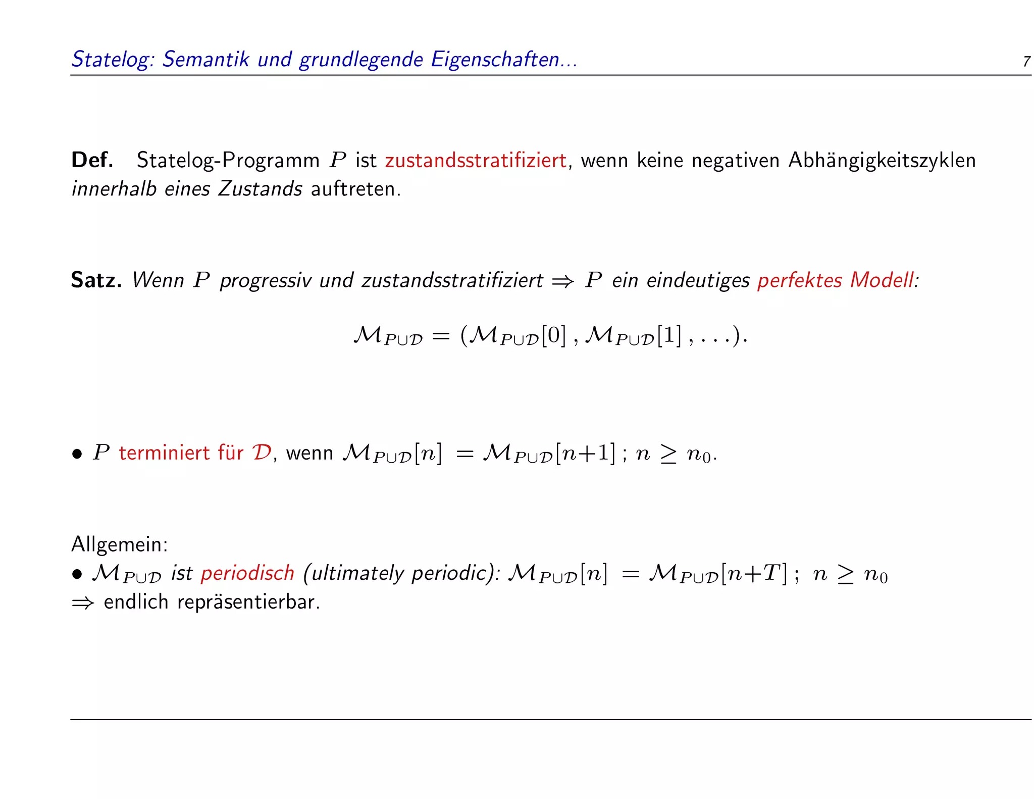 Statelog: Semantik und grundlegende Eigenschaften... 7
Def. Statelog-Programm P ist zustandsstrati ziert, wenn keine negativen Abh
angigkeitszyklen
innerhalb eines Zustands auftreten.
Satz. Wenn P progressiv und zustandsstrati ziert ) P ein eindeutiges perfektes Modell:
MP[D = (MP[D[0];MP[D[1];:::):
 P terminiert f
ur D, wenn MP[D[n] = MP[D[n+1]; n  n0.
Allgemein:
 MP[D ist periodisch (ultimately periodic): MP[D[n] = MP[D[n+T]; n  n0
) endlich repr
asentierbar.
 
