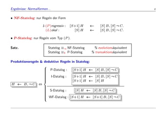 Ergebnisse: Normalformen... 9
 NF-Statelog: nur Regeln der Form
1-(P)rogressiv : [S+1]H [S]B;[S]:C:
(L)okal : [S]H [S]B;[S]:C:
 P-Statelog: nur Regeln vom Typ (P).
Satz. Statelog 1 NF-Statelog % evolutions
aquivalent
Statelog $ P-Statelog % transaktions
aquivalent
Produktionsregeln  deduktive Regeln in Statelog:
H B;:C ,
8























:
P-Datalog : [S+1]H [S]B;[S]:C
I-Datalog : [S+1]H [S]B;[S]:C
[S+1]H [S]H
S-Datalog : [S]H [S]B;[S]:C
WF-Datalog : [S+1]H [S+1]B;[S]:C
 