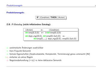 Produktionsregeln 3
Produktionsregeln:
IF hConditioni THEN hActioni
Z.B. P-Datalog (nicht-in ation
ares Datalog):
hActioni hConditioni
del:emp(E,S,D) del:emp(E,S,D)
del:dept mgr(D,E), del:emp(E1,Sal1,D)
del:emp(E, , ), dept mgr(D,E), emp(E1,Sal1,D)
 automatische 
Anderungen ausdr
uckbar
 klare Fixpunkt-Semantik
 formale Eigenschaften (Ausdrucksst
arke, Komplexit
at, Terminierung) genau untersucht [AV]
 einfacher als aktive Regeln
Negationsbehandlung (:tc) ) keine deklarative Semantik
 