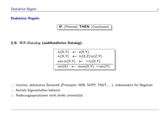Deduktive Regeln 4
Deduktive Regeln:
IF hPremisei THEN hConclusioni
Z.B. WF-Datalog (wohlfundiertes Datalog):
tc(X,Y) e(X,Y).
tc(X,Y) tc(X,Z),tc(Z,Y).
non-tc(X,Y) :tc(X,Y).
win(X) move(X,Y), :win(Y).
 intuitive, deklarative Semantik (Prinzipien: MIN, SUPP, TAUT,... ), insbesondere f
ur Negation
 formale Eigenschaften bekannt

Anderungsoperationen nicht direkt unterst
utzt
 