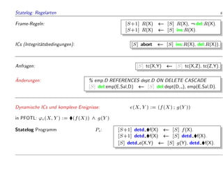 Statelog: Regelarten 6
Frame-Regeln: [S+1] R(X) [S] R(X), :del:R(X).
[S+1] R(X) [S] ins:R(X).
ICs (Integrit
atsbedingungen): [S] abort [S] ins:R(X), del:R(X)).
Anfragen: [S] tc(X,Y) [S] tc(X,Z), tc(Z,Y).

Anderungen: % emp.D REFERENCES dept.D ON DELETE CASCADE
[S] del:emp(E,Sal,D) [S] del:dept(D, ), emp(E,Sal,D).
Dynamische ICs und komplexe Ereignisse: e(X;Y) := (f(X); g(Y))
in PFOTL: 'e(X;Y) := (f(X)) ^ g(Y)
Statelog Programm Pe: [S+1] detd f(X) [S] f(X).
[S+1] detd f(X) [S] detd f(X).
[S] detd e(X,Y) [S] g(Y), detd f(X).
 