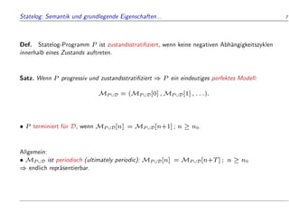 Statelog: Semantik und grundlegende Eigenschaften... 7
Def. Statelog-Programm P ist zustandsstrati ziert, wenn keine negativen Abh
angigkeitszyklen
innerhalb eines Zustands auftreten.
Satz. Wenn P progressiv und zustandsstrati ziert ) P ein eindeutiges perfektes Modell:
MP[D = (MP[D[0];MP[D[1];:::):
 P terminiert f
ur D, wenn MP[D[n] = MP[D[n+1]; n  n0.
Allgemein:
 MP[D ist periodisch (ultimately periodic): MP[D[n] = MP[D[n+T]; n  n0
) endlich repr
asentierbar.
 