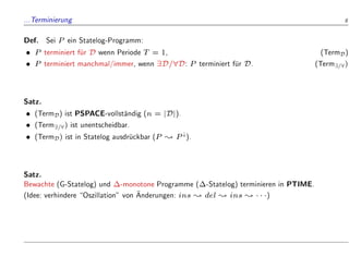 ...Terminierung 8
Def. Sei P ein Statelog-Programm:
 P terminiert f
ur D wenn Periode T = 1, (TermD)
 P terminiert manchmal/immer, wenn 9D=8D: P terminiert f
ur D. (Term9=8)
Satz.
 (TermD) ist PSPACE-vollst
andig (n = jDj).
 (Term9=8) ist unentscheidbar.
 (TermD) ist in Statelog ausdr
uckbar (P ; P#).
Satz.
Bewachte (G-Statelog) und -monotone Programme (-Statelog) terminieren in PTIME.
(Idee: verhindere Oszillation von 
Anderungen: ins ; del ; ins ;   )
 