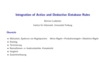 Integration of Active and Deductive Database Rules
Bertram Lud
ascher
Institut f
ur Informatik, Universit
at Freiburg

Ubersicht
 Motivation; Spektrum von Regelsprachen: Aktive Regeln|Produktionsregeln|Deduktive Regeln
 Statelog
 Terminierung
 Normalformen ) Ausdrucksst
arke, Komplexit
at
 Vergleich
 Zusammenfassung
 