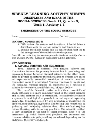 WEEKLY LEARNING ACTIVITY SHEETS
DISCIPLINES AND IDEAS IN THE
SOCIAL SCIENCES Grade 11, Quarter 3,
Week 1, Activity 1-3
EMERGENCE OF THE SOCIAL SCIENCES
Name: ___________________________________ Section: ______________
LEARNING COMPETENCY:
A. Differentiate the nature and functions of Social Science
disciplines with the natural sciences and humanities.
B. Explain the major events and its contribution that led to
the emergence of the social science disciplines.
Note: Do not write any unnecessary marks on these activity sheets.
Use another sheet of papers in answering all the activities.
KEY CONCEPTS:
1. NATURAL SCIENCES AND HUMANITIES
Social Science is different from natural science and
Humanities because its primary interest lies in predicting and
explaining human behavior. Natural science, on the other hand,
aims to predict all natural phenomena and its studies are based
on experimentally controlled condition of material entities.
Humanism seeks to understand “human reactions to events and
the meanings humans impose on experience as a function of
culture, historical era, and life history.” (Kagan 2009,4)
The Use of the Scientific method unites these three fields of
study although it is more commonly used in the social sciences
and natural sciences than in humanism. The Scientific Method is
a systematic and logical approach in acquiring and explaining
knowledge. It involves a step-by-step procedure of identifying the
problem, formulating a hypothesis and testing this hypothesis by
gathering and analyzing relevant data. This method requires
critical thinking skills in solving problems. The scientific method
is very important in the field of social sciences since it is the
instrument by which issues and problems are examined and
recommendations for policy-making are offered depending on the
findings of the study conducted.
 