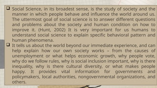  Social Science, in its broadest sense, is the study of society and the
manner in which people behave and influence the world around us.
The uttermost goal of social science is to answer different questions
and problems about the society and human condition on how to
improve it. (Hunt, 2002) It is very important for us humans to
understand social science to explain specific behavioral pattern and
human phenomena.
 It tells us about the world beyond our immediate experience, and can
help explain how our own society works – from the causes of
unemployment or what helps economic growth, why people vote,
why do we follow rules, why is social inclusion important, why is there
inequality, why is there cultural diversity, or what makes people
happy. It provides vital information for governments and
policymakers, local authorities, nongovernmental organizations, and
others.
 