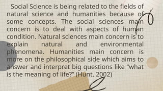 Social Science is being related to the fields of
natural science and humanities because of
some concepts. The social sciences main
concern is to deal with aspects of human
condition. Natural sciences main concern is to
explain natural and environmental
phenomena. Humanities main concern is
more on the philosophical side which aims to
answer and interpret big questions like “what
is the meaning of life?” (Hunt, 2002)
 