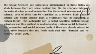 The Social Sciences are sometimes interchanged in these fields of
study because there are some content that fits the characteristics of
the natural sciences and humanities. For the natural science and social
science, both of them can be classified as a science. Both natural
science and social science uses a systematic way in explaining a
certain theory. This systematic way is called scientific method. Social
scientists use this method in understanding certain social behaviour.
For humanities and social science, both of them are closely related to
each other because this two fields both deal with “humans and its
culture.” (Hunt, 2002).
 