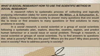 WHAT IS SOCIAL RESEARCH? HOW TO USE THE SCIENTIFIC METHOD IN
SOCIAL RESEARCH?
A research refers to systematic process of collecting and logically
analysing information (data) for some purpose (Ms Millan, J, & Schumacher, S.,
2001). Doing a research helps society to answer many questions that one would
like to know or find answers to many questions or find solutions to many
problems in society.
In a social research, a social scientist or a group of social scientists
following a systematic plan, explore, describe, examine, explain, and predict
human behaviour or a social issue or social problem. Through a research, a
social scientist or groups of social scientists. Try to find answers to questions
like: what is poverty? Who are the poor? Where are the poor? Why does poverty
exist in society? How to address poverty in society?
 