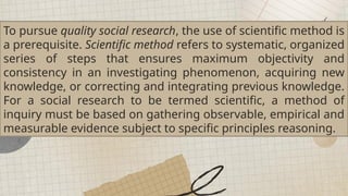 To pursue quality social research, the use of scientific method is
a prerequisite. Scientific method refers to systematic, organized
series of steps that ensures maximum objectivity and
consistency in an investigating phenomenon, acquiring new
knowledge, or correcting and integrating previous knowledge.
For a social research to be termed scientific, a method of
inquiry must be based on gathering observable, empirical and
measurable evidence subject to specific principles reasoning.
 