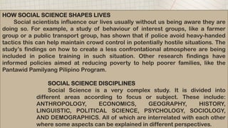 HOW SOCIAL SCIENCE SHAPES LIVES
Social scientists influence our lives usually without us being aware they are
doing so. For example, a study of behaviour of interest groups, like a farmer
group or a public transport group, has shown that if police avoid heavy-handed
tactics this can help maintain crowd control in potentially hostile situations. The
study’s findings on how to create a less confrontational atmosphere are being
included in police training in such situation. Other research findings have
informed policies aimed at reducing poverty to help poorer families, like the
Pantawid Pamilyang Pilipino Program.
SOCIAL SCIENCE DISCIPLINES
Social Science is a very complex study. It is divided into
different areas according to focus or subject. These include:
ANTHROPOLOGY, ECONOMICS, GEOGRAPHY, HISTORY,
LINGUISTIC, POLITICAL SCIENCE, PSYCHOLOGY, SOCIOLOGY,
AND DEMOGRAPHICS. All of which are interrelated with each other
where some aspects can be explained in different perspectives.
 