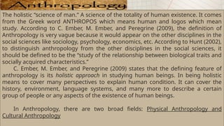 The holistic “science of man.” A science of the totality of human existence. It comes
from the Greek word ANTHROPOS which means human and logos which mean
study. According to C. Ember, M. Ember, and Peregrine (2009), the definition of
Anthropology is very vague because it would appear on the other disciplines in the
social sciences like sociology, psychology, economics, etc. According to Hunt (2002),
to distinguish anthropology from the other disciplines in the social sciences, it
should be defined to be the “study of the relationship between biological traits and
socially acquired characteristics.”
C. Ember, M. Ember, and Peregrine (2009) states that the defining feature of
anthropology is its holistic approach in studying human beings. In being holistic
means to cover many perspectives to explain human condition. It can cover the
history, environment, language systems, and many more to describe a certain
group of people or any aspects of the existence of human beings.
In Anthropology, there are two broad fields: Physical Anthropology and
Cultural Anthropology
 