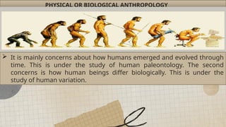 PHYSICAL OR BIOLOGICAL ANTHROPOLOGY
 It is mainly concerns about how humans emerged and evolved through
time. This is under the study of human paleontology. The second
concerns is how human beings differ biologically. This is under the
study of human variation.
 