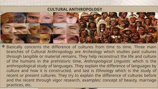 CULTURAL ANTHROPOLOGY
 Basically concerns the difference of cultures from time to time. Three main
branches of Cultural Anthropology are Archeology which studies past cultures
through tangible or material remains. They help reconstruct the life and culture
of the humans in the prehistoric time, Anthropological Linguistic which is the
anthropological study of languages. They explain the difference of languages by
culture and how it is constructed, and last is Ethnology which is the study of
recent or present cultures. They try to explain the difference of cultures before
and the recent through vigor research, examples: concept of beauty, marriage
practices, etc.
 