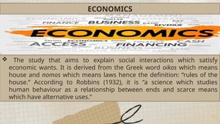 ECONOMICS
 The study that aims to explain social interactions which satisfy
economic wants. It is derived from the Greek word oikos which means
house and nomos which means laws hence the definition: “rules of the
house.” According to Robbins (1932), it is “a science which studies
human behaviour as a relationship between ends and scarce means
which have alternative uses.”
 