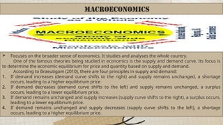 MACROECONOMICS
 Focuses on the broader sense of economics. It studies and analyses the whole country.
One of the famous theories being studied in economics is the supply and demand curve. Its focus is
to determine the economic equilibrium for price and quantity based on supply and demand.
According to Braeutigam (2010), there are four principles in supply and demand:
1. If demand increases (demand curve shifts to the right) and supply remains unchanged, a shortage
occurs, leading to a higher equilibrium price
2. If demand decreases (demand curve shifts to the left) and supply remains unchanged, a surplus
occurs, leading to a lower equilibrium price.
3. If demand remains unchanged and supply increases (supply curve shifts to the right), a surplus occurs,
leading to a lower equilibrium price.
4. If demand remains unchanged and supply decreases (supply curve shifts to the left), a shortage
occurs, leading to a higher equilibrium price.
 