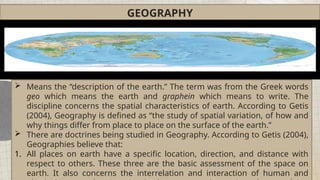 GEOGRAPHY
 Means the “description of the earth.” The term was from the Greek words
geo which means the earth and graphein which means to write. The
discipline concerns the spatial characteristics of earth. According to Getis
(2004), Geography is defined as “the study of spatial variation, of how and
why things differ from place to place on the surface of the earth.”
 There are doctrines being studied in Geography. According to Getis (2004),
Geographies believe that:
1. All places on earth have a specific location, direction, and distance with
respect to others. These three are the basic assessment of the space on
earth. It also concerns the interrelation and interaction of human and
 