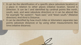 • It can be the identification of a specific place (absolute location) or
a place in relation to other places (relative location. Second is
Direction. It can be I and identified by cardinal points like north,
south, east, and west (absolute direction) or it can be altered like
for example “far eastern”, “back east,” and “down south.” (Relative
direction). And third is Distance.
• It can be identified by how much miles or kilometers separates two
points (absolute distance) or by using other measurements like
time (relative distance).
 