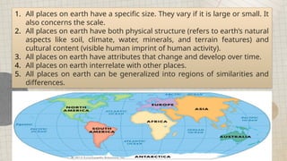 All places on earth can be generalized into regions of similarities and differences.
1. All places on earth have a specific size. They vary if it is large or small. It
also concerns the scale.
2. All places on earth have both physical structure (refers to earth’s natural
aspects like soil, climate, water, minerals, and terrain features) and
cultural content (visible human imprint of human activity).
3. All places on earth have attributes that change and develop over time.
4. All places on earth interrelate with other places.
5. All places on earth can be generalized into regions of similarities and
differences.
 
