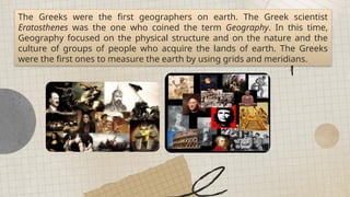 All places on earth can be generalized into regions of similarities and differences.
The Greeks were the first geographers on earth. The Greek scientist
Eratosthenes was the one who coined the term Geography. In this time,
Geography focused on the physical structure and on the nature and the
culture of groups of people who acquire the lands of earth. The Greeks
were the first ones to measure the earth by using grids and meridians.
 