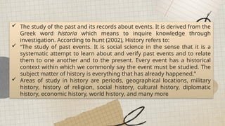 All places on earth can be generalized into regions of similarities and differences.
 The study of the past and its records about events. It is derived from the
Greek word historia which means to inquire knowledge through
investigation. According to hunt (2002), History refers to:
 “The study of past events. It is social science in the sense that it is a
systematic attempt to learn about and verify past events and to relate
them to one another and to the present. Every event has a historical
context within which we commonly say the event must be studied. The
subject matter of history is everything that has already happened.”
 Areas of study in history are periods, geographical locations, military
history, history of religion, social history, cultural history, diplomatic
history, economic history, world history, and many more
 