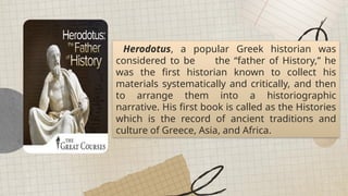 All places on earth can be generalized into regions of similarities and differences.
Herodotus, a popular Greek historian was
considered to be the “father of History,” he
was the first historian known to collect his
materials systematically and critically, and then
to arrange them into a historiographic
narrative. His first book is called as the Histories
which is the record of ancient traditions and
culture of Greece, Asia, and Africa.
 