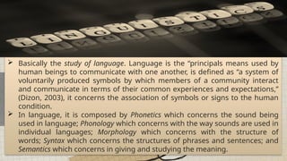 All places on earth can be generalized into regions of similarities and differences.
 Basically the study of language. Language is the “principals means used by
human beings to communicate with one another, is defined as “a system of
voluntarily produced symbols by which members of a community interact
and communicate in terms of their common experiences and expectations,”
(Dizon, 2003), it concerns the association of symbols or signs to the human
condition.
 In language, it is composed by Phonetics which concerns the sound being
used in language; Phonology which concerns with the way sounds are used in
individual languages; Morphology which concerns with the structure of
words; Syntax which concerns the structures of phrases and sentences; and
Semantics which concerns in giving and studying the meaning.
 