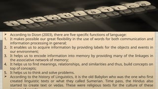 All places on earth can be generalized into regions of similarities and differences.
 According to Dizon (2003), there are five specific functions of language:
1. It makes possible our great flexibility in the use of words for both communication and
information processing in general;
2. It enables us to acquire information by providing labels for the objects and events in
our environment;
3. It helps us to encode information into memory by providing many of the linkages in
the associative network of memory;
4. It helps us to find meanings, relationships, and similarities and thus, build concepts on
top of concepts;
5. It helps us to think and solve problems.
 According to the history of Linguistics, it is the old Babylon who was the one who first
created linguistic texts or what they called Sumerian. Time pass, the Hindus also
started to create text or vedas. These were religious texts for the culture of these
 