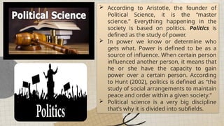  According to Aristotle, the founder of
Political Science, it is the “master
science.” Everything happening in the
society is based on politics. Politics is
defined as the study of power.
 In power we know or determine who
gets what. Power is defined to be as a
source of influence. When certain person
influenced another person, it means that
he or she have the capacity to gain
power over a certain person. According
to Hunt (2002), politics is defined as “the
study of social arrangements to maintain
peace and order within a given society.”
 Political science is a very big discipline
that’s why it is divided into subfields.
 
