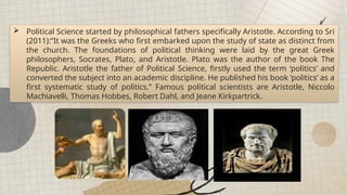  Political Science started by philosophical fathers specifically Aristotle. According to Sri
(2011):”It was the Greeks who first embarked upon the study of state as distinct from
the church. The foundations of political thinking were laid by the great Greek
philosophers, Socrates, Plato, and Aristotle. Plato was the author of the book The
Republic. Aristotle the father of Political Science, firstly used the term ‘politics’ and
converted the subject into an academic discipline. He published his book ‘politics’ as a
first systematic study of politics.” Famous political scientists are Aristotle, Niccolo
Machiavelli, Thomas Hobbes, Robert Dahl, and Jeane Kirkpartrick.
 