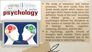  The study of behaviour and mental
processes. The term comes from the
Greek words psyche which means soul
and logos which means study hence the
definition “study of the soul.” According
to William James, a renowned
psychologist defined the disciplines as
“the science of mental life, the science
of feelings, desires, cognition,
reasoning, decisions, and the like.”
 In Psychology, specific schools of
thoughts were created. These grand
theories were formulated due to the
large concept or view of psychology.
 