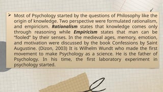  Most of Psychology started by the questions of Philosophy like the
origin of knowledge. Two perspective were formulated rationalism,
and empiricism. Rationalism states that knowledge comes only
through reasoning while Empiricism states that man can be
“fooled” by their senses. In the medieval ages, memory, emotion,
and motivation were discussed by the book Confessions by Saint
Augustine. (Dizon, 2003) It is Wilhelm Wundt who made the first
movement to make Psychology as a science. He is the father of
Psychology. In his time, the first laboratory experiment in
psychology started.
 